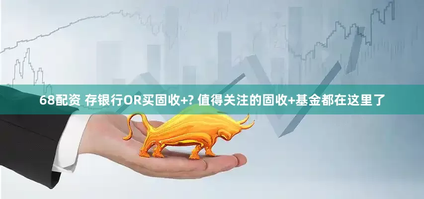68配资 存银行OR买固收+? 值得关注的固收+基金都在这里了