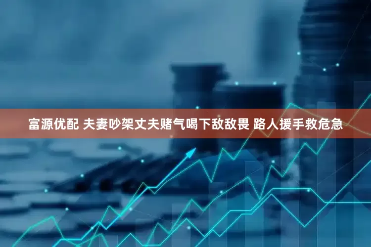 富源优配 夫妻吵架丈夫赌气喝下敌敌畏 路人援手救危急