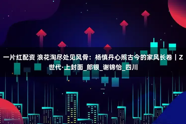 一片红配资 浪花淘尽处见风骨：杨慎丹心照古今的家风长卷｜Z世代·上封面_郎银_谢锦怡_四川