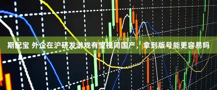 期配宝 外企在沪研发游戏有望视同国产，拿到版号能更容易吗