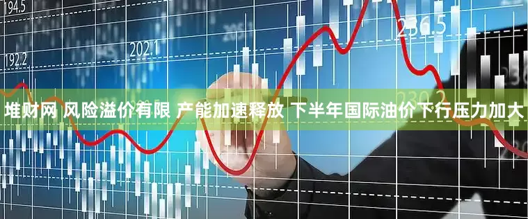 堆财网 风险溢价有限 产能加速释放 下半年国际油价下行压力加大