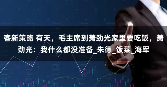 客新策略 有天，毛主席到萧劲光家里要吃饭，萧劲光：我什么都没准备_朱德_饭菜_海军