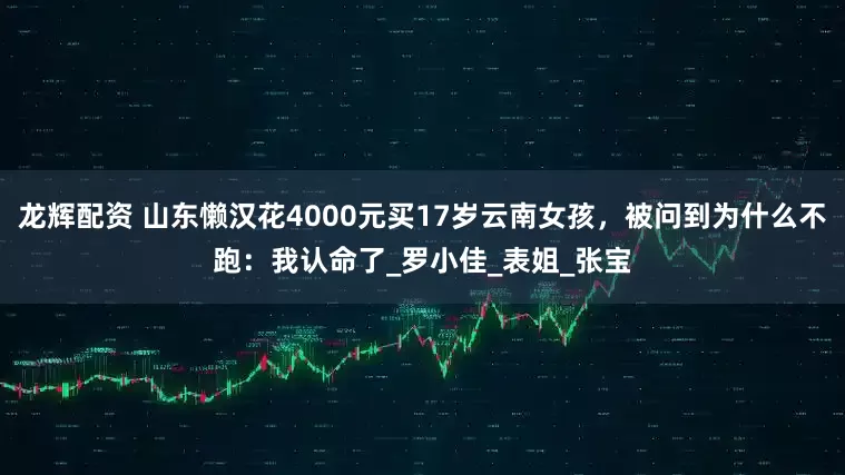 龙辉配资 山东懒汉花4000元买17岁云南女孩，被问到为什么不跑：我认命了_罗小佳_表姐_张宝