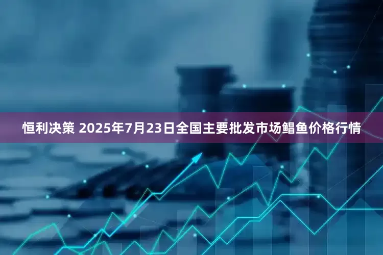 恒利决策 2025年7月23日全国主要批发市场鲳鱼价格行情