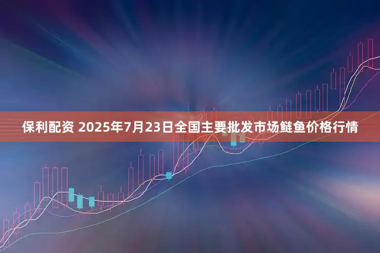保利配资 2025年7月23日全国主要批发市场鲢鱼价格行情