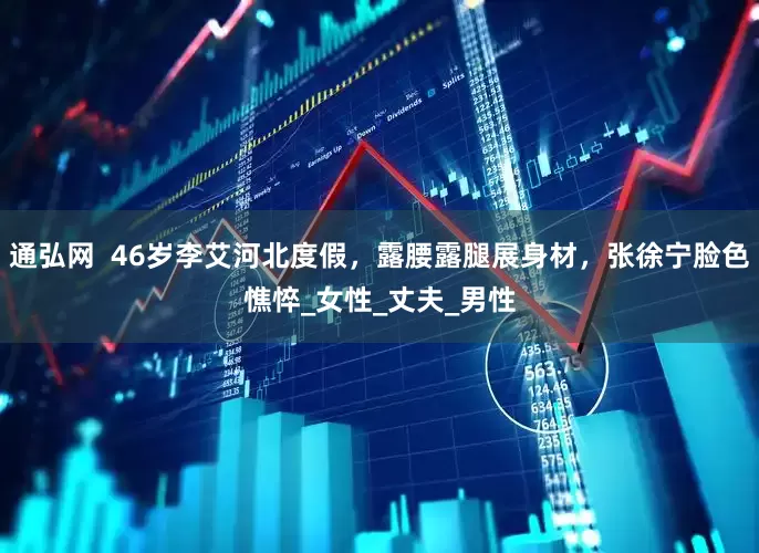 通弘网  46岁李艾河北度假，露腰露腿展身材，张徐宁脸色憔悴_女性_丈夫_男性