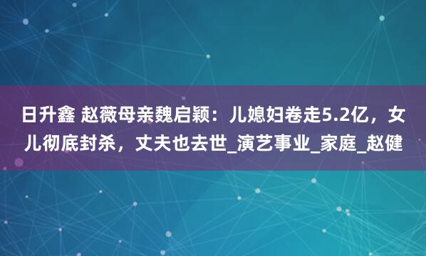 日升鑫 赵薇母亲魏启颖：儿媳妇卷走5.2亿，女儿彻底封杀，丈夫也去世_演艺事业_家庭_赵健