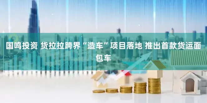 国鸣投资 货拉拉跨界“造车”项目落地 推出首款货运面包车