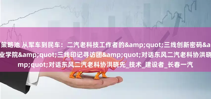 策略池 从军车到民车：二汽老科技工作者的"三线创新密码" ——湖北汽车工业学院"三线印记寻访团"对话东风二汽老科协洪晓先_技术_建设者_长春一汽