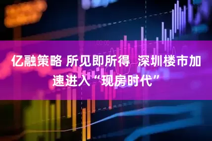 亿融策略 所见即所得  深圳楼市加速进入“现房时代”