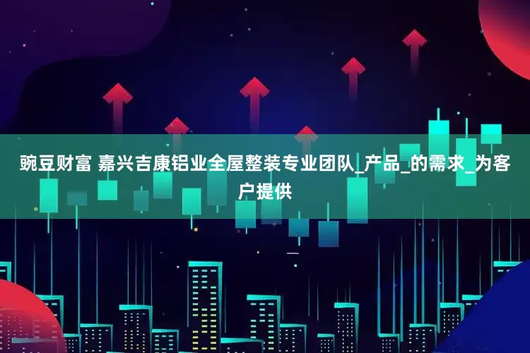 豌豆财富 嘉兴吉康铝业全屋整装专业团队_产品_的需求_为客户提供