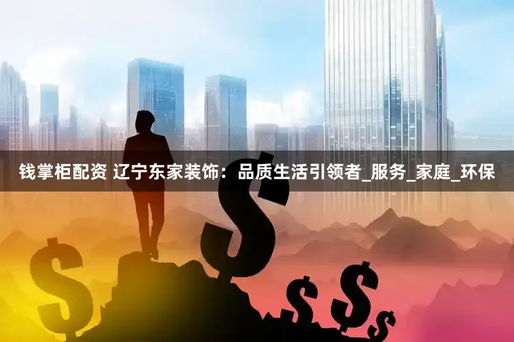钱掌柜配资 辽宁东家装饰：品质生活引领者_服务_家庭_环保