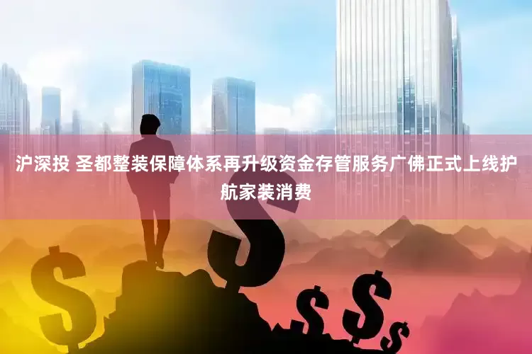 沪深投 圣都整装保障体系再升级资金存管服务广佛正式上线护航家装消费