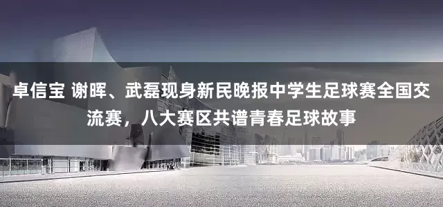 卓信宝 谢晖、武磊现身新民晚报中学生足球赛全国交流赛，八大赛区共谱青春足球故事