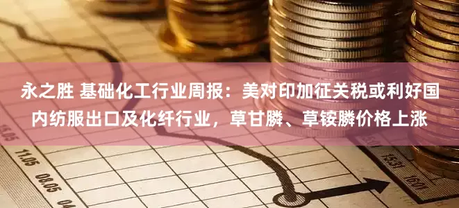 永之胜 基础化工行业周报：美对印加征关税或利好国内纺服出口及化纤行业，草甘膦、草铵膦价格上涨