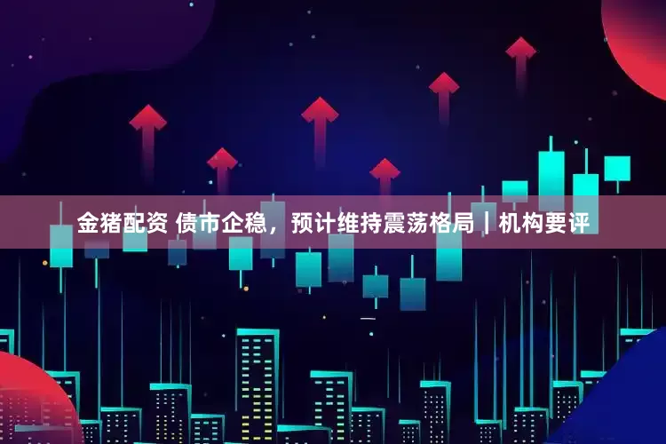 金猪配资 债市企稳，预计维持震荡格局｜机构要评