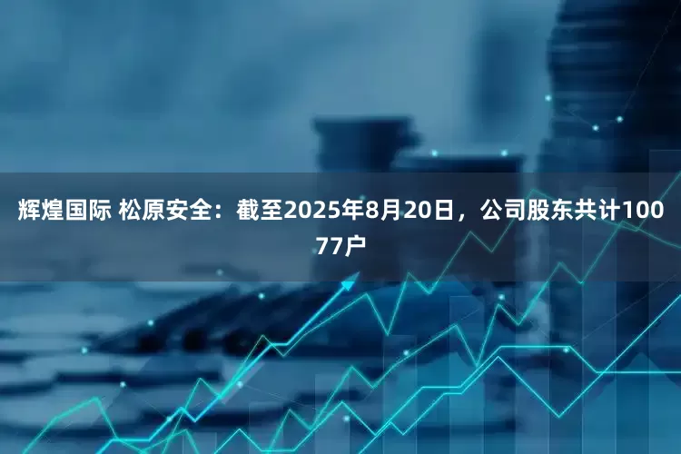 辉煌国际 松原安全：截至2025年8月20日，公司股东共计10077户
