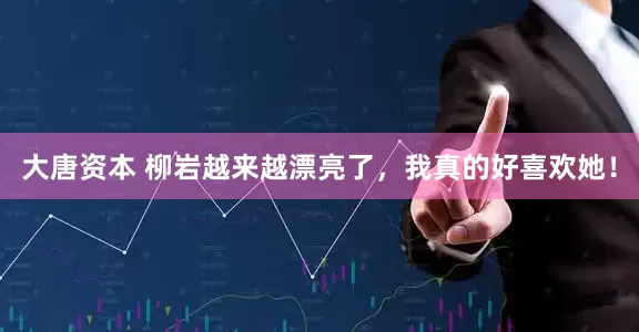 大唐资本 柳岩越来越漂亮了，我真的好喜欢她！