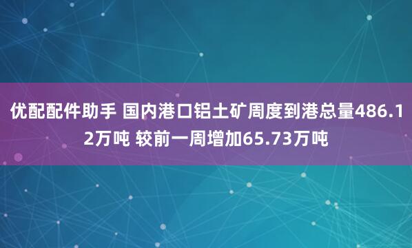 优配配件助手 国内港口铝土矿周度到港总量486.12万吨 较前一周增加65.73万吨