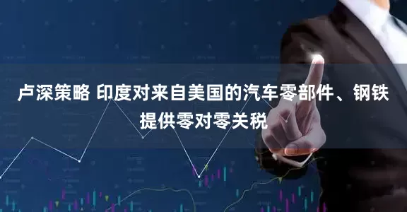 卢深策略 印度对来自美国的汽车零部件、钢铁提供零对零关税
