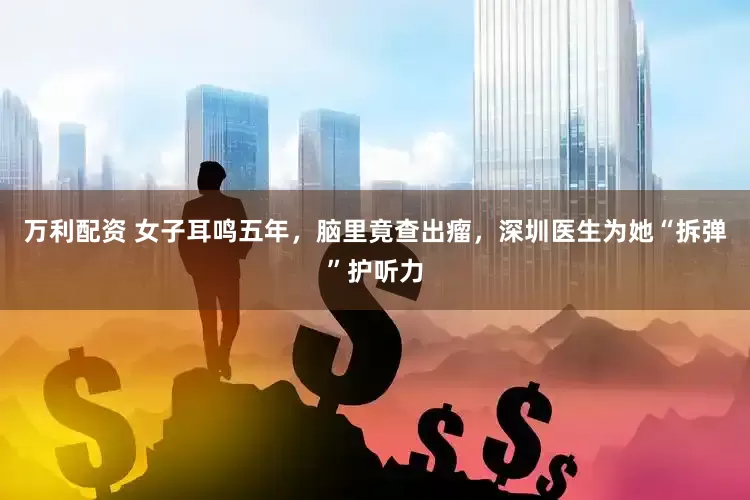 万利配资 女子耳鸣五年，脑里竟查出瘤，深圳医生为她“拆弹”护听力