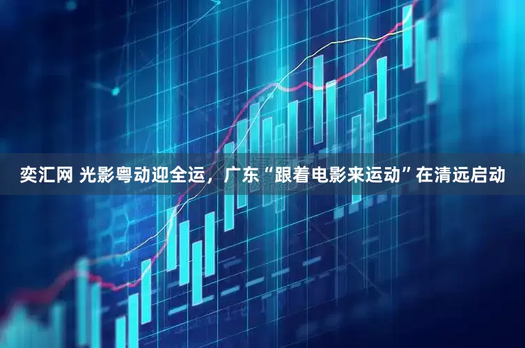 奕汇网 光影粤动迎全运，广东“跟着电影来运动”在清远启动