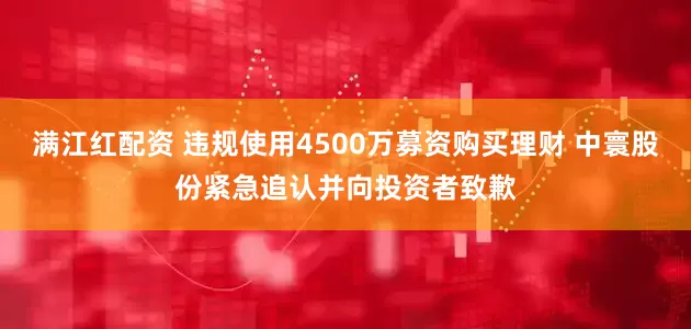 满江红配资 违规使用4500万募资购买理财 中寰股份紧急追认并向投资者致歉