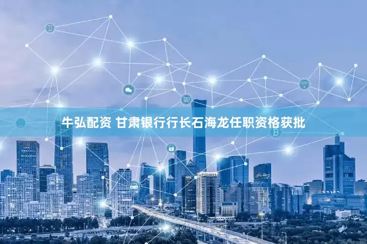 牛弘配资 甘肃银行行长石海龙任职资格获批