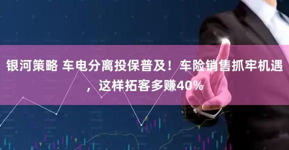 银河策略 车电分离投保普及！车险销售抓牢机遇，这样拓客多赚40%