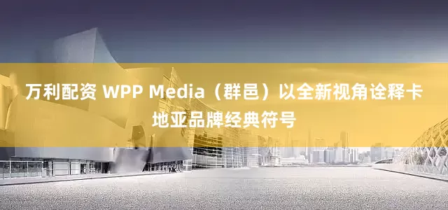 万利配资 WPP Media（群邑）以全新视角诠释卡地亚品牌经典符号