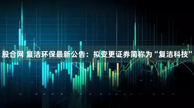 股合网 复洁环保最新公告：拟变更证券简称为“复洁科技”