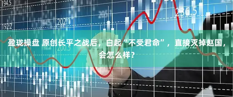 盈珑操盘 原创长平之战后，白起“不受君命”，直接灭掉赵国，会怎么样？