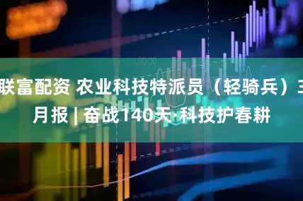 联富配资 农业科技特派员（轻骑兵）3月报 | 奋战140天·科技护春耕