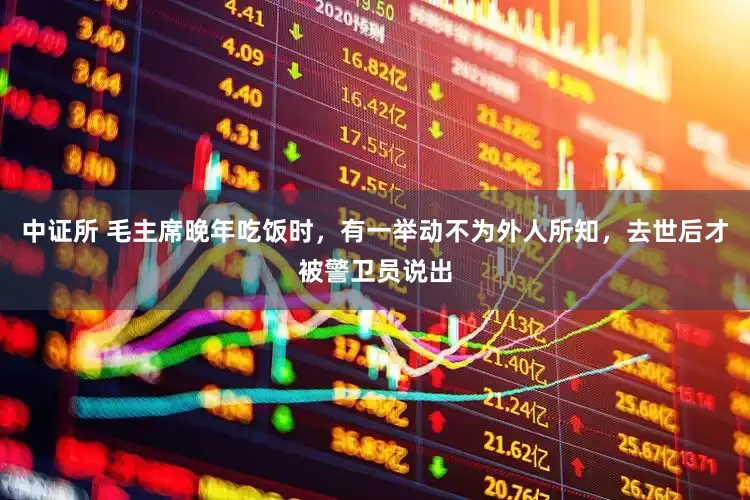 中证所 毛主席晚年吃饭时,有一举动不为外人所知,去世后才被警卫员说出